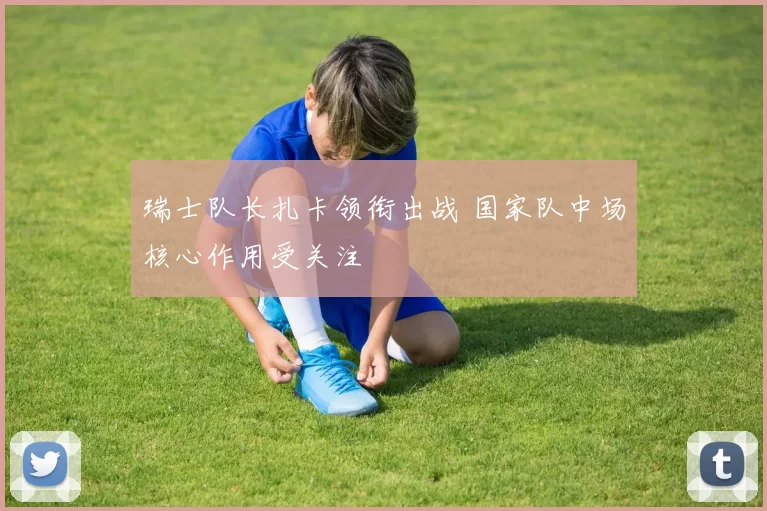 瑞士队长扎卡领衔出战 国家队中场核心作用受关注