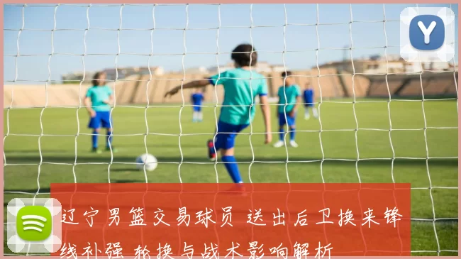 辽宁男篮交易球员 送出后卫换来锋线补强 轮换与战术影响解析