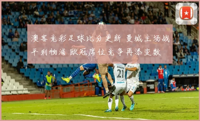 澳客竞彩足球比分更新 曼城主场战平利物浦 欧冠席位竞争再添变数