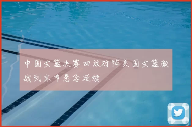 中国女篮决赛回放对阵美国女篮激战到末节悬念延续