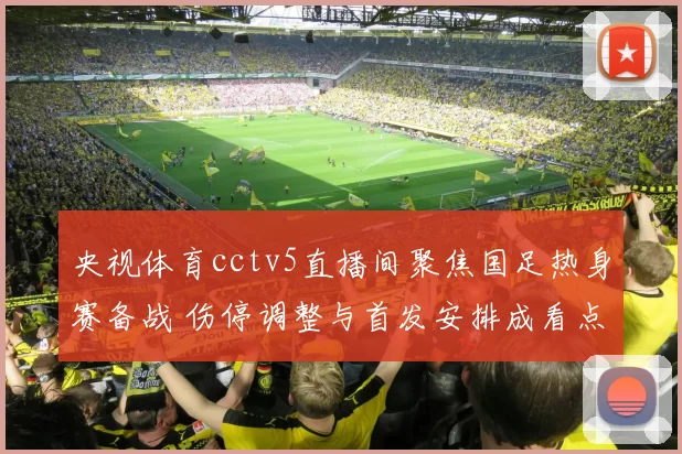 央视体育cctv5直播间聚焦国足热身赛备战 伤停调整与首发安排成看点