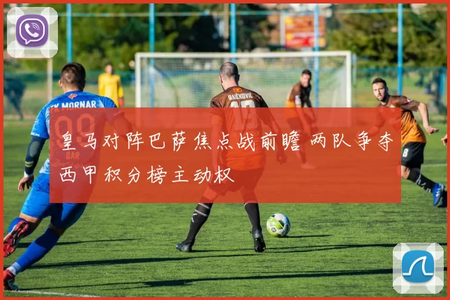 皇马对阵巴萨焦点战前瞻 两队争夺西甲积分榜主动权