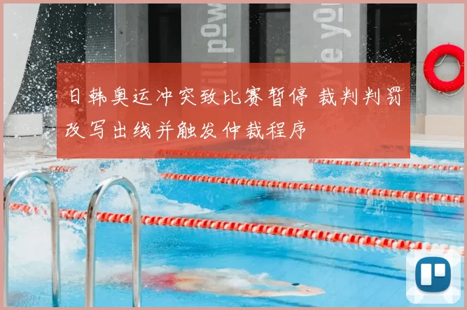 日韩奥运冲突致比赛暂停 裁判判罚改写出线并触发仲裁程序
