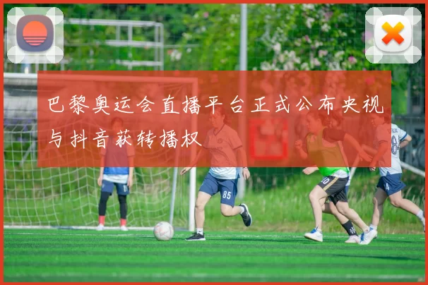 巴黎奥运会直播平台正式公布央视与抖音获转播权