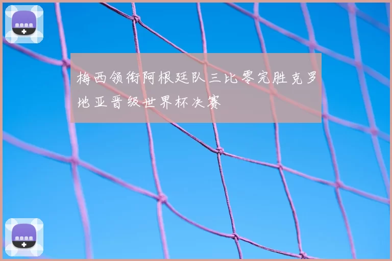 梅西领衔阿根廷队三比零完胜克罗地亚晋级世界杯决赛