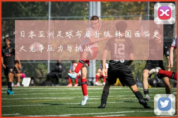 日本亚洲足球布局升级 韩国面临更大竞争压力与挑战