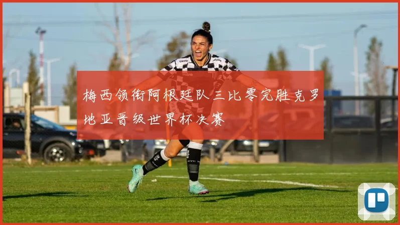 梅西领衔阿根廷队三比零完胜克罗地亚晋级世界杯决赛