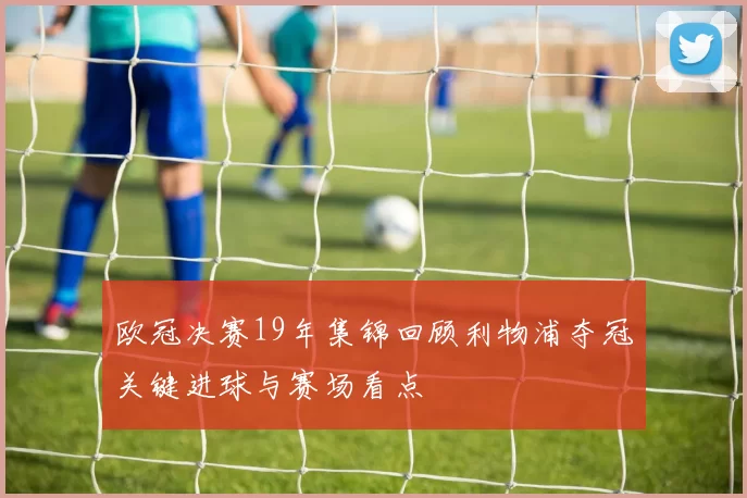 欧冠决赛19年集锦回顾利物浦夺冠关键进球与赛场看点