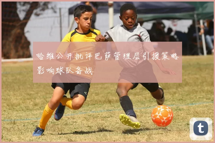 哈维公开批评巴萨管理层引援策略影响球队备战