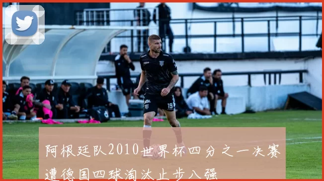 阿根廷队2010世界杯四分之一决赛遭德国四球淘汰止步八强