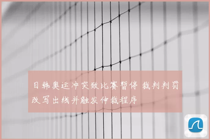 日韩奥运冲突致比赛暂停 裁判判罚改写出线并触发仲裁程序
