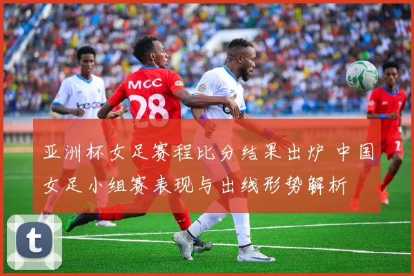 亚洲杯女足赛程比分结果出炉 中国女足小组赛表现与出线形势解析