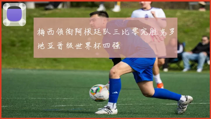 梅西领衔阿根廷队三比零完胜克罗地亚晋级世界杯四强