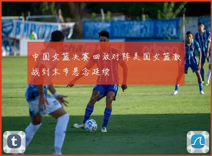 中国女篮决赛回放对阵美国女篮激战到末节悬念延续