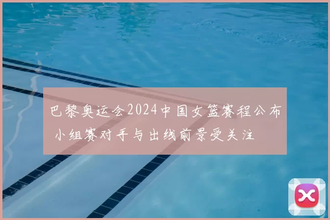 巴黎奥运会2024中国女篮赛程公布 小组赛对手与出线前景受关注
