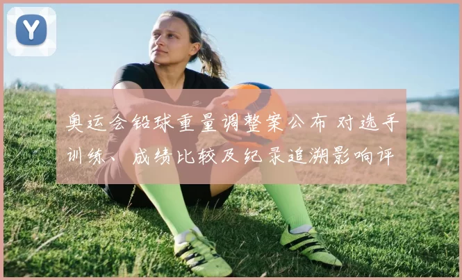 奥运会铅球重量调整案公布 对选手训练、成绩比较及纪录追溯影响评估