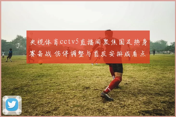 央视体育cctv5直播间聚焦国足热身赛备战 伤停调整与首发安排成看点
