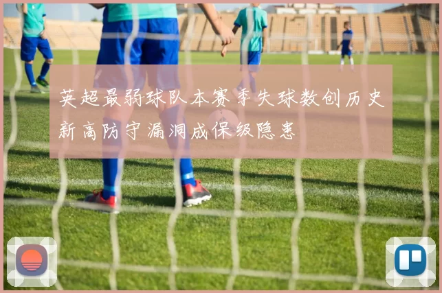 英超最弱球队本赛季失球数创历史新高防守漏洞成保级隐患