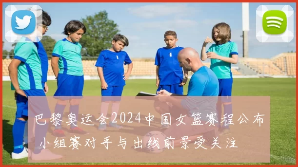 巴黎奥运会2024中国女篮赛程公布 小组赛对手与出线前景受关注