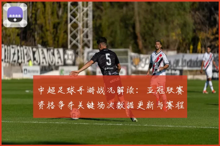 中超足球手游战况解读：亚冠联赛资格争夺关键场次数据更新与赛程影响