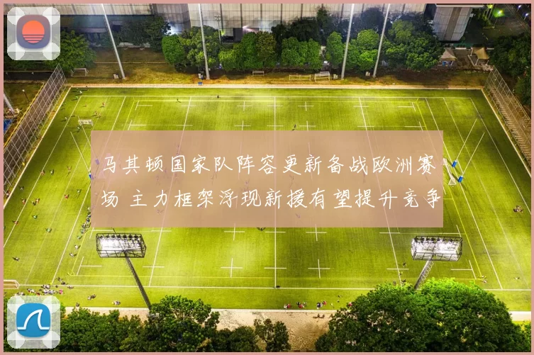 马其顿国家队阵容更新备战欧洲赛场 主力框架浮现新援有望提升竞争力